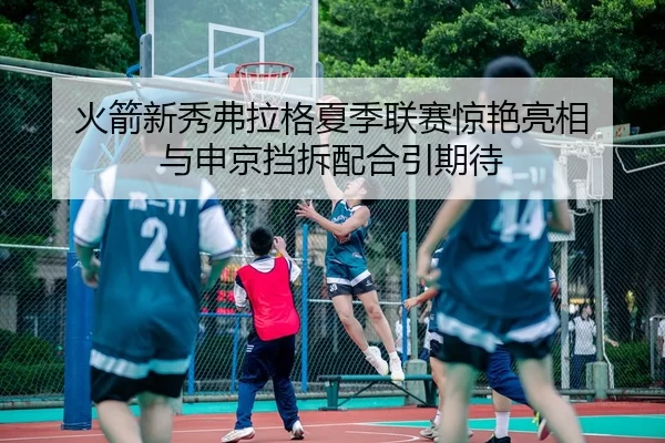 火箭新秀弗拉格夏季联赛惊艳亮相 与申京挡拆配合引期待