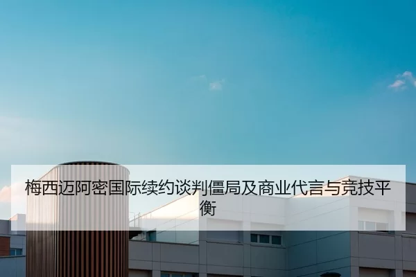 梅西迈阿密国际续约谈判僵局及商业代言与竞技平衡